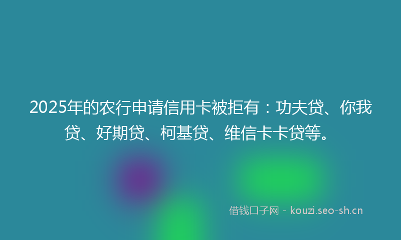 2025年的农行申请信用卡被拒有：功夫贷、你我贷、好期贷、柯基贷、维信卡卡贷等。
