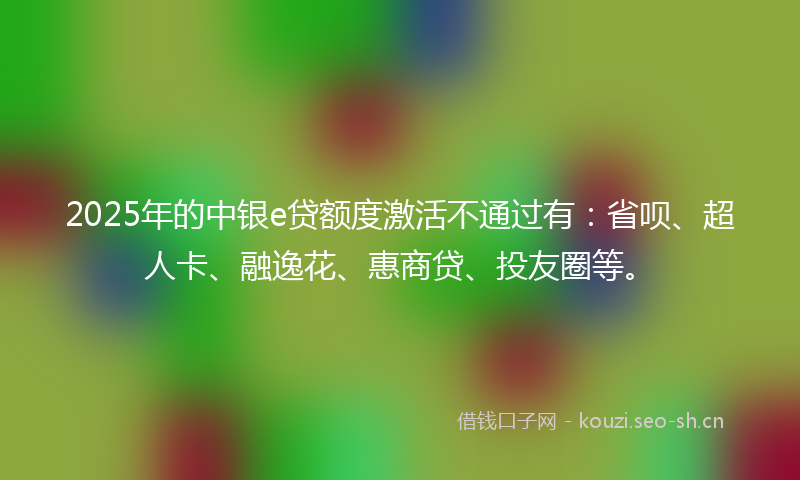 2025年的中银e贷额度激活不通过有：省呗、超人卡、融逸花、惠商贷、投友圈等。