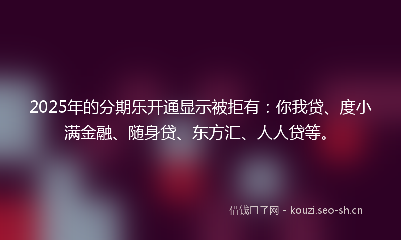 2025年的分期乐开通显示被拒有：你我贷、度小满金融、随身贷、东方汇、人人贷等。
