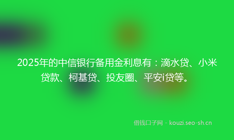 2025年的中信银行备用金利息有：滴水贷、小米贷款、柯基贷、投友圈、平安i贷等。