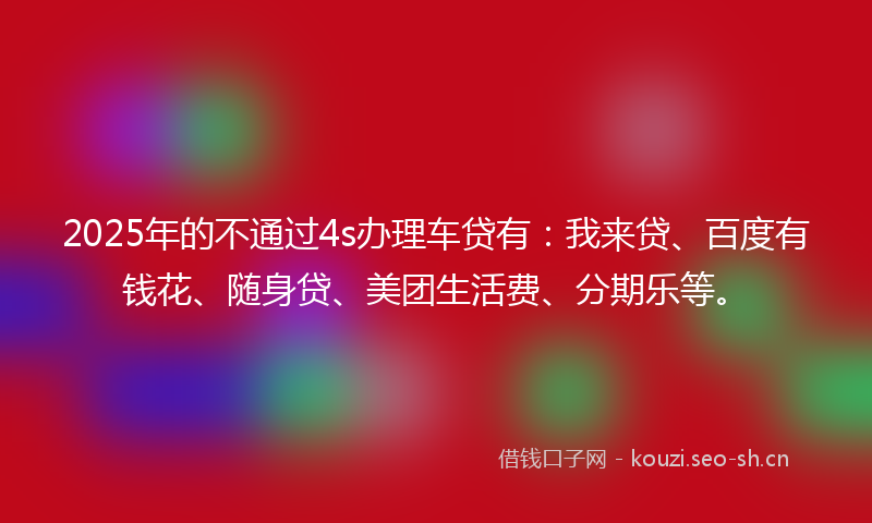 2025年的不通过4s办理车贷有：我来贷、百度有钱花、随身贷、美团生活费、分期乐等。