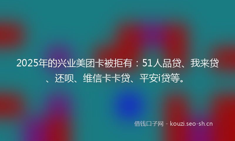 2025年的兴业美团卡被拒有:51人品贷、我来贷、还呗、维信卡卡贷、平安i贷等。