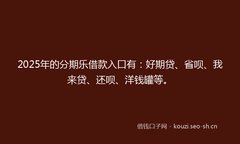 2025年的分期乐借款入口有：好期贷、省呗、我来贷、还呗、洋钱罐等。