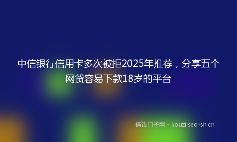 中信银行信用卡多次被拒2025年推荐，分享五个网贷容易下款18岁的平台