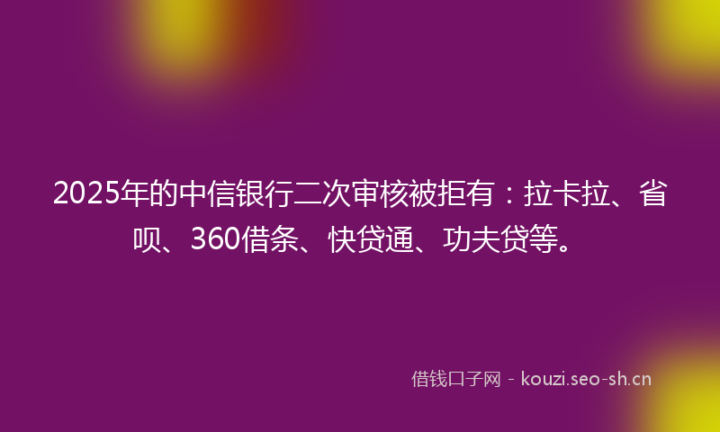 2025年的中信银行二次审核被拒有：拉卡拉、省呗、360借条、快贷通、功夫贷等。