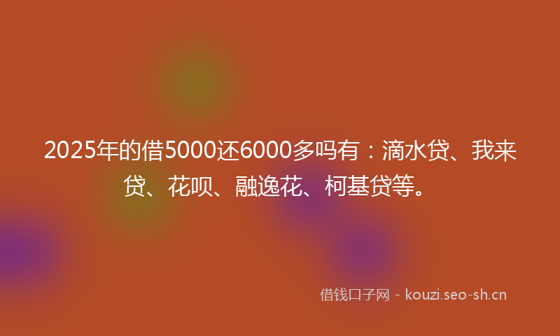 2025年的借5000还6000多吗有：滴水贷、我来贷、花呗、融逸花、柯基贷等。
