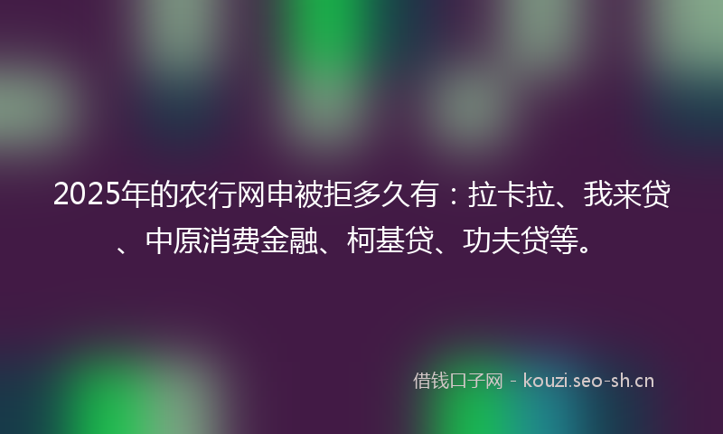2025年的农行网申被拒多久有：拉卡拉、我来贷、中原消费金融、柯基贷、功夫贷等。
