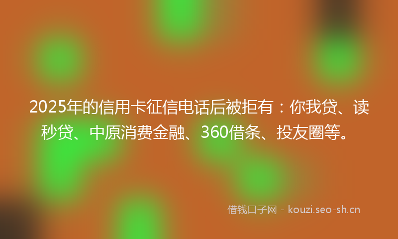 2025年的信用卡征信电话后被拒有：你我贷、读秒贷、中原消费金融、360借条、投友圈等。