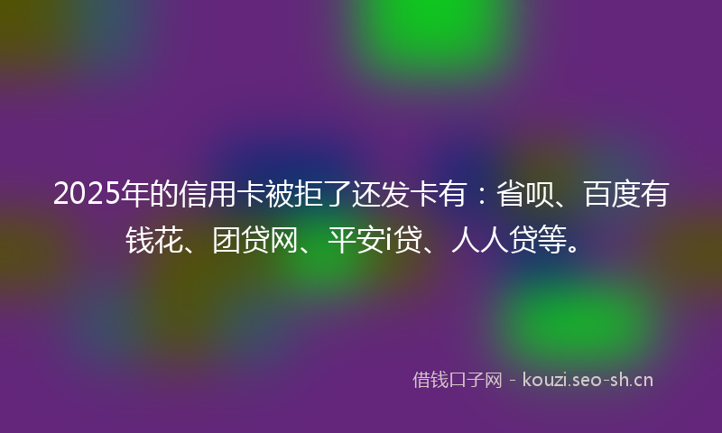 2025年的信用卡被拒了还发卡有：省呗、百度有钱花、团贷网、平安i贷、人人贷等。