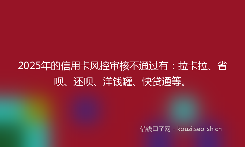 2025年的信用卡风控审核不通过有：拉卡拉、省呗、还呗、洋钱罐、快贷通等。