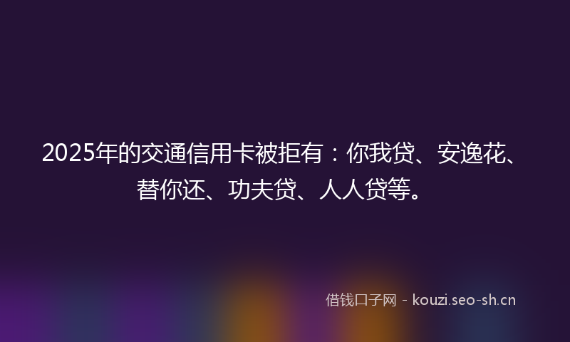 2025年的交通信用卡被拒有：你我贷、安逸花、替你还、功夫贷、人人贷等。