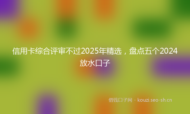 信用卡综合评审不过2025年精选，盘点五个2024放水口子