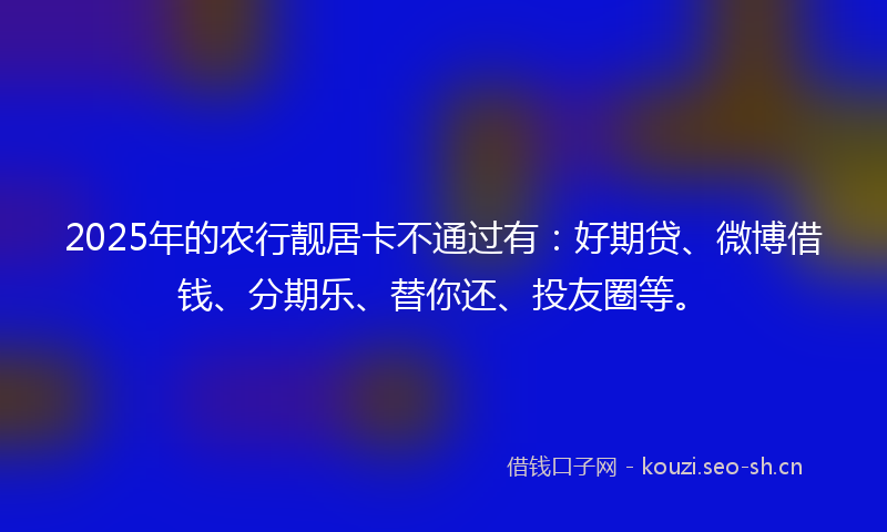2025年的农行靓居卡不通过有：好期贷、微博借钱、分期乐、替你还、投友圈等。