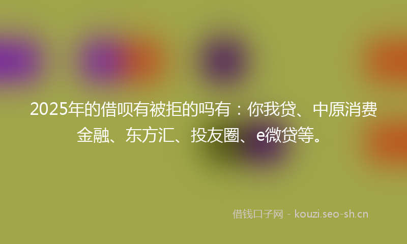 2025年的借呗有被拒的吗有：你我贷、中原消费金融、东方汇、投友圈、e微贷等。