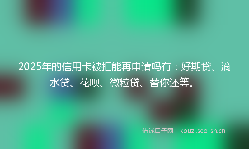 2025年的信用卡被拒能再申请吗有：好期贷、滴水贷、花呗、微粒贷、替你还等。