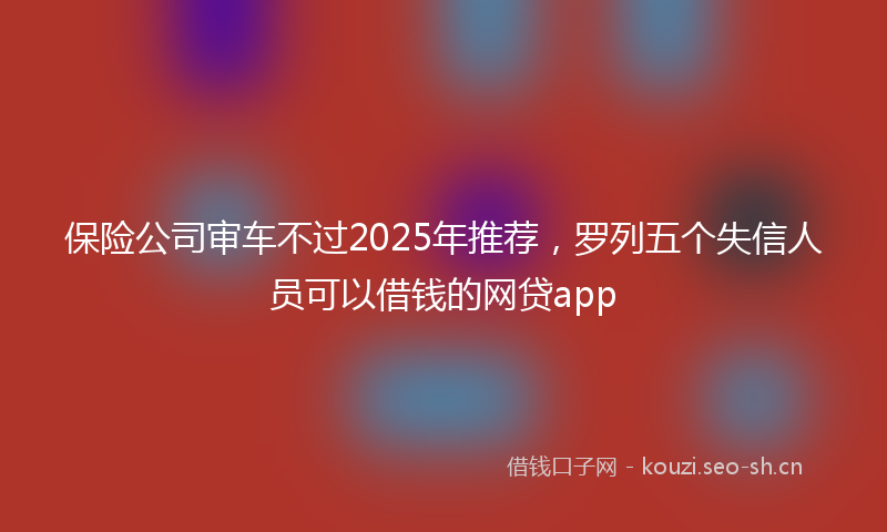保险公司审车不过2025年推荐,罗列五个失信人员可以借钱的网贷app