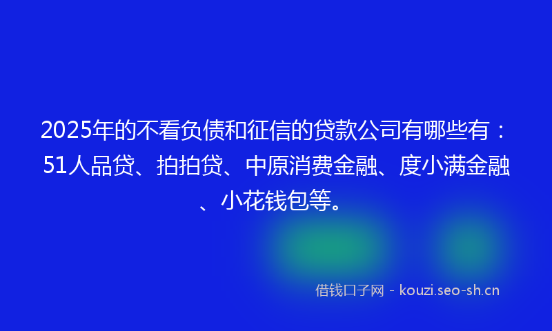 2025年的不看负债和征信的贷款公司有哪些有：51人品贷、拍拍贷、中原消费金融、度小满金融、小花钱包等。