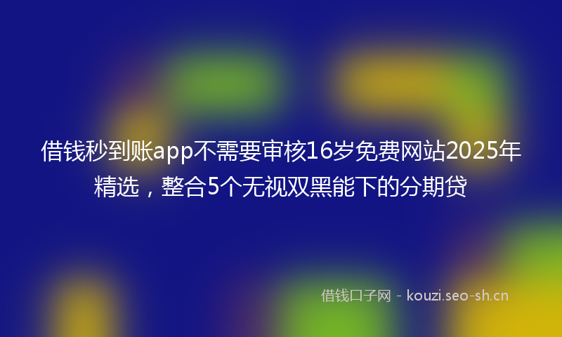 借钱秒到账app不需要审核16岁免费网站2025年精选,整合5个无视双黑能下的分期贷