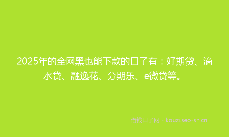 2025年的全网黑也能下款的口子有:好期贷、滴水贷、融逸花、分期乐、e微贷等。