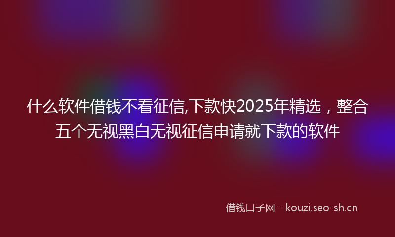 什么软件借钱不看征信,下款快2025年精选，整合五个无视黑白无视征信申请就下款的软件