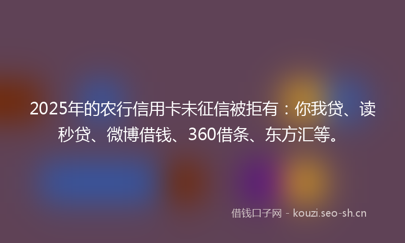 2025年的农行信用卡未征信被拒有：你我贷、读秒贷、微博借钱、360借条、东方汇等。