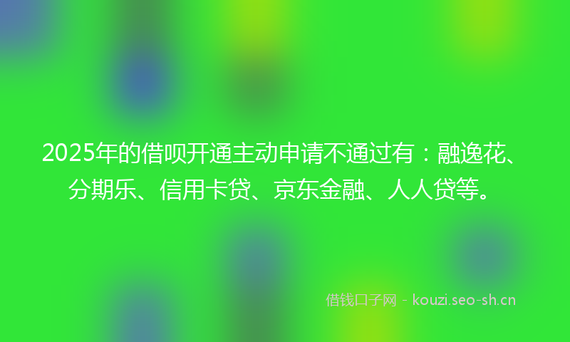 2025年的借呗开通主动申请不通过有：融逸花、分期乐、信用卡贷、京东金融、人人贷等。