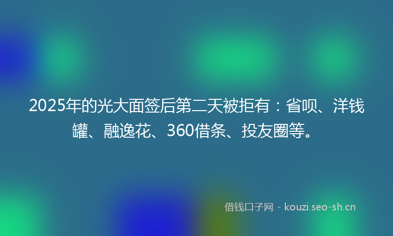 2025年的光大面签后第二天被拒有：省呗、洋钱罐、融逸花、360借条、投友圈等。