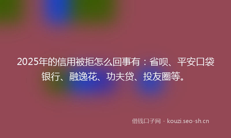 2025年的信用被拒怎么回事有：省呗、平安口袋银行、融逸花、功夫贷、投友圈等。