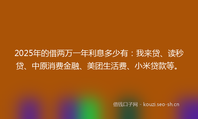 2025年的借两万一年利息多少有：我来贷、读秒贷、中原消费金融、美团生活费、小米贷款等。