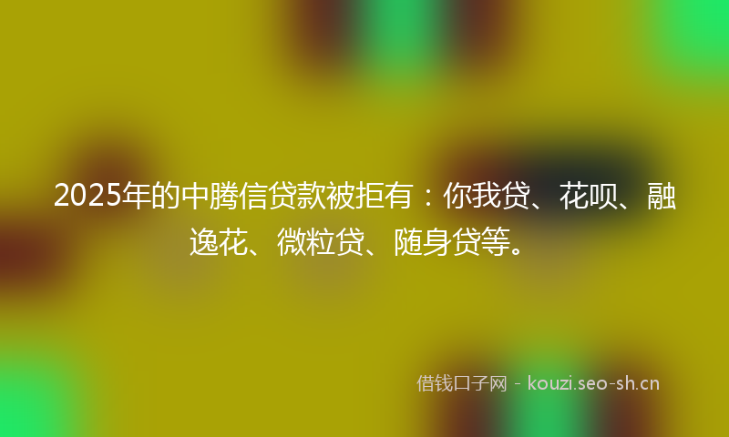 2025年的中腾信贷款被拒有：你我贷、花呗、融逸花、微粒贷、随身贷等。