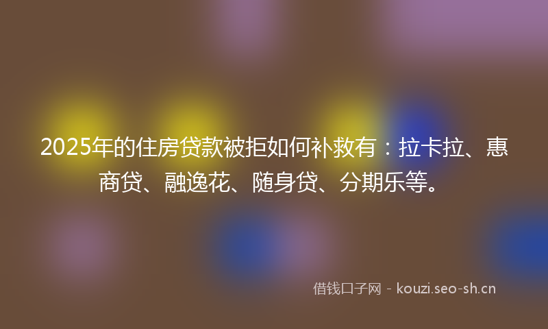 2025年的住房贷款被拒如何补救有：拉卡拉、惠商贷、融逸花、随身贷、分期乐等。