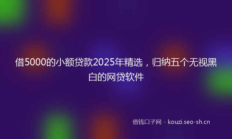 借5000的小额贷款2025年精选，归纳五个无视黑白的网贷软件