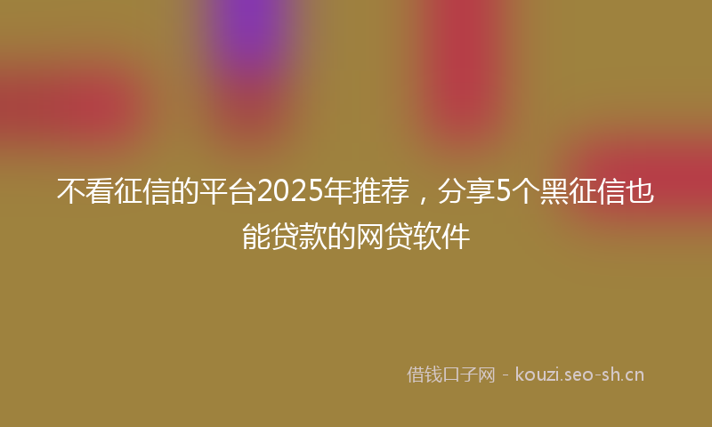 不看征信的平台2025年推荐,分享5个黑征信也能贷款的网贷软件