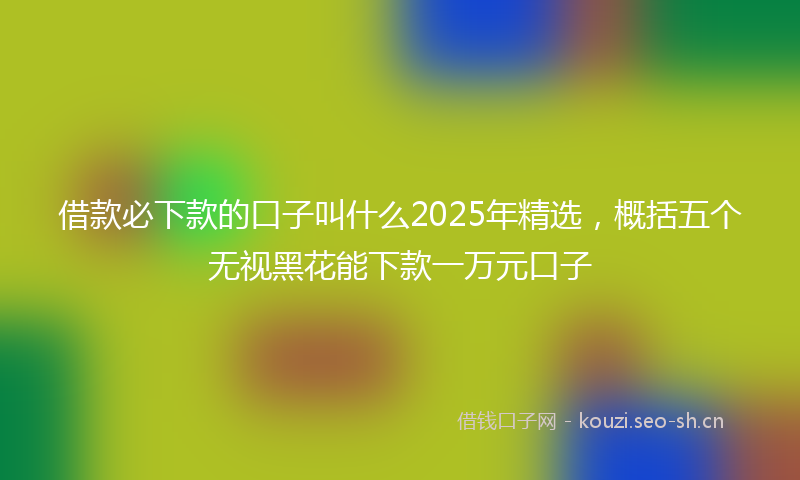 借款必下款的口子叫什么2025年精选,概括五个无视黑花能下款一万元口子