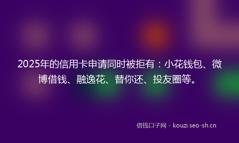 2025年的信用卡申请同时被拒有：小花钱包、微博借钱、融逸花、替你还、投友圈等。