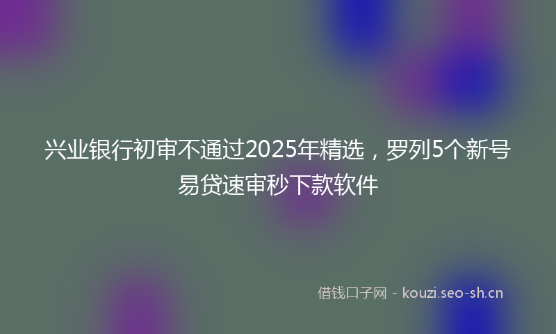 兴业银行初审不通过2025年精选,罗列5个新号易贷速审秒下款软件
