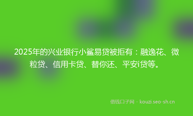 2025年的兴业银行小鲨易贷被拒有：融逸花、微粒贷、信用卡贷、替你还、平安i贷等。