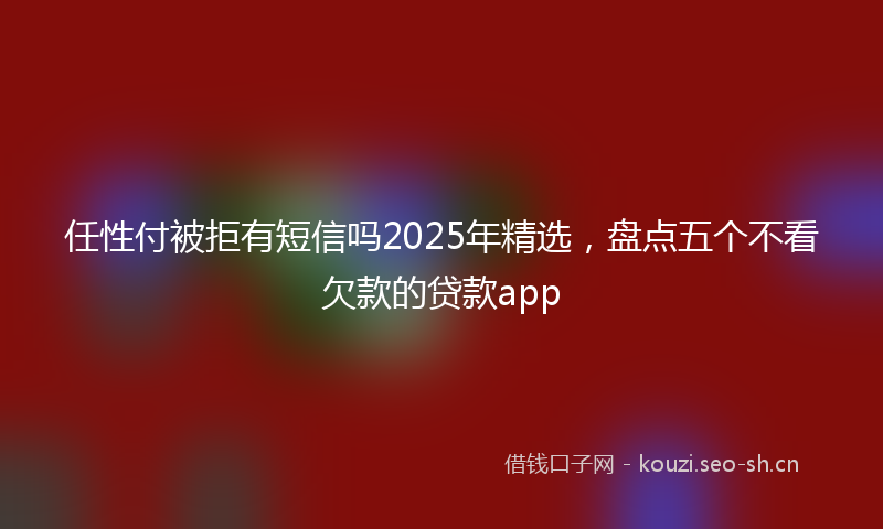 任性付被拒有短信吗2025年精选,盘点五个不看欠款的贷款app