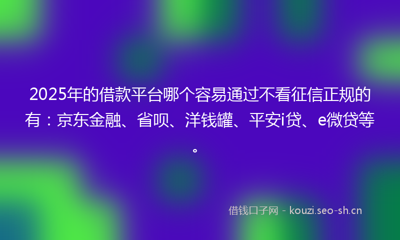 2025年的借款平台哪个容易通过不看征信正规的有：京东金融、省呗、洋钱罐、平安i贷、e微贷等。