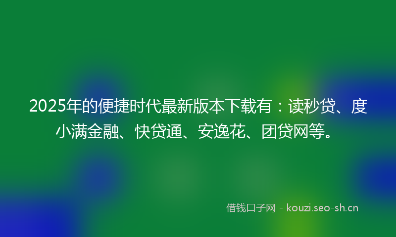 2025年的便捷时代最新版本下载有：读秒贷、度小满金融、快贷通、安逸花、团贷网等。