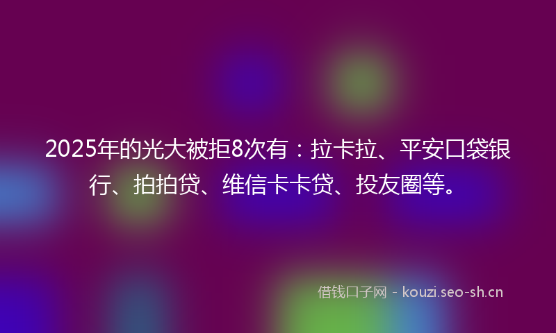 2025年的光大被拒8次有：拉卡拉、平安口袋银行、拍拍贷、维信卡卡贷、投友圈等。
