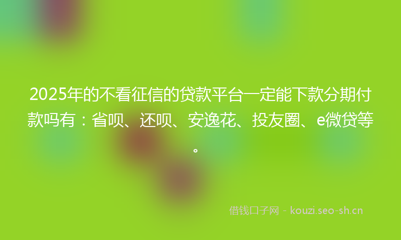 2025年的不看征信的贷款平台一定能下款分期付款吗有：省呗、还呗、安逸花、投友圈、e微贷等。