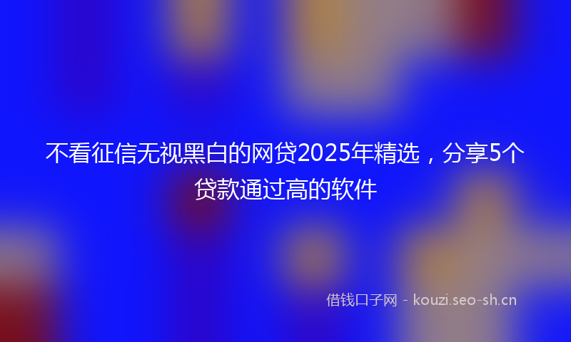 不看征信无视黑白的网贷2025年精选，分享5个贷款通过高的软件