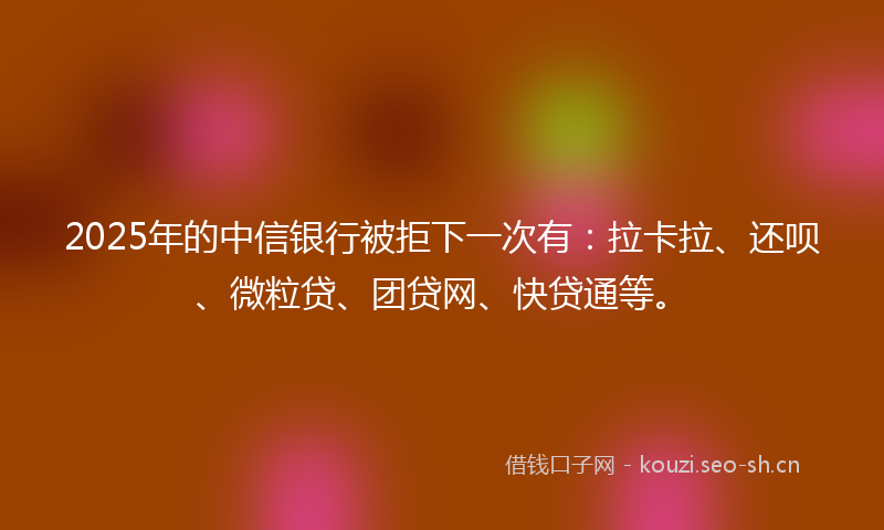 2025年的中信银行被拒下一次有：拉卡拉、还呗、微粒贷、团贷网、快贷通等。