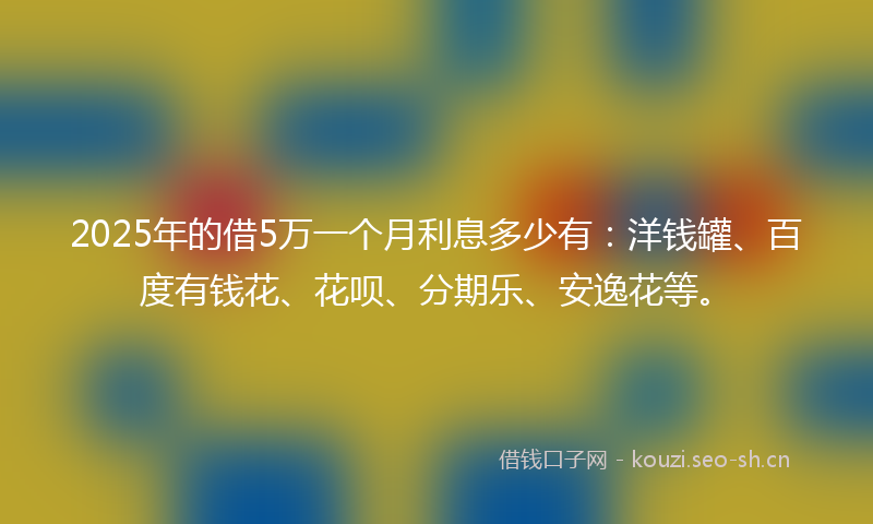 2025年的借5万一个月利息多少有：洋钱罐、百度有钱花、花呗、分期乐、安逸花等。