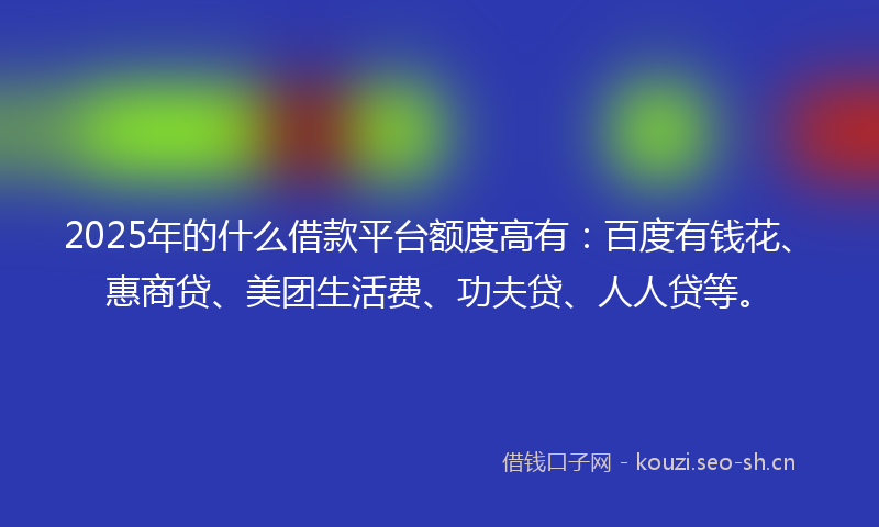 2025年的什么借款平台额度高有：百度有钱花、惠商贷、美团生活费、功夫贷、人人贷等。