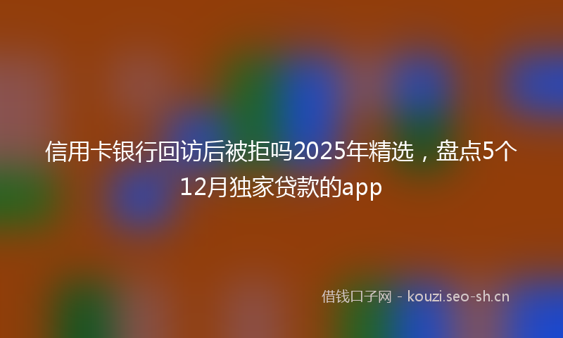 信用卡银行回访后被拒吗2025年精选，盘点5个12月独家贷款的app