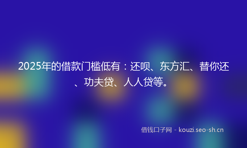 2025年的借款门槛低有：还呗、东方汇、替你还、功夫贷、人人贷等。