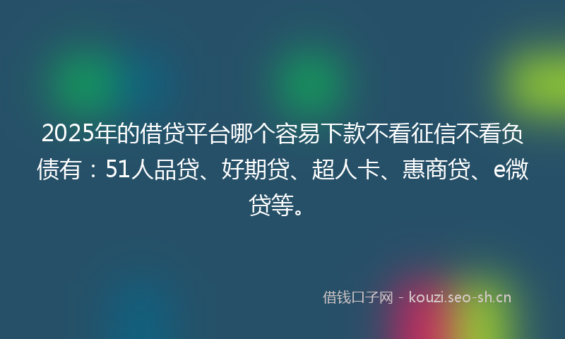 2025年的借贷平台哪个容易下款不看征信不看负债有：51人品贷、好期贷、超人卡、惠商贷、e微贷等。