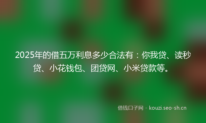 2025年的借五万利息多少合法有：你我贷、读秒贷、小花钱包、团贷网、小米贷款等。